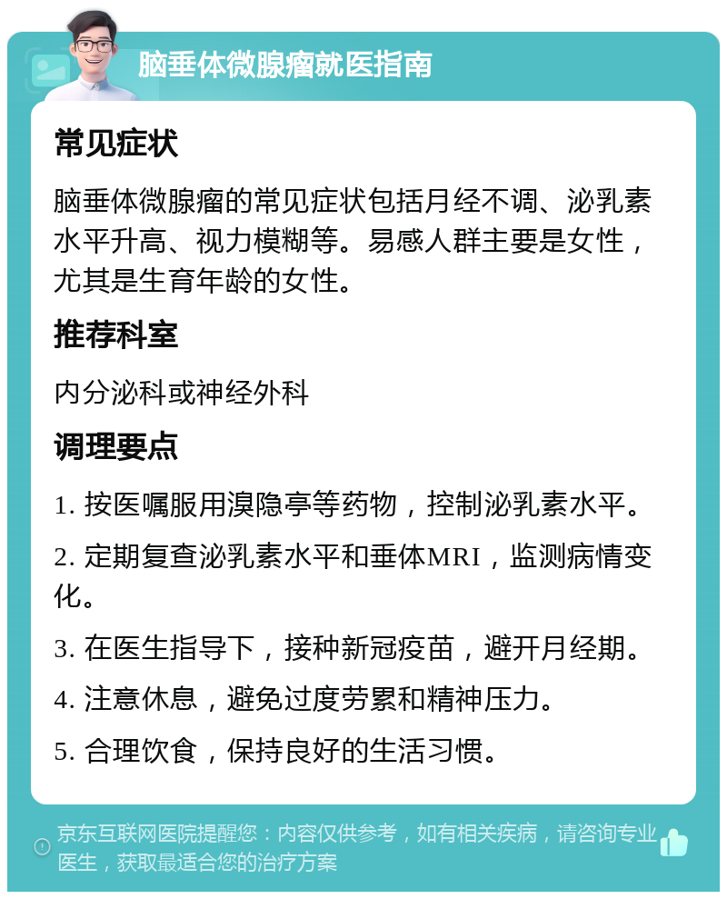 脑垂体微腺瘤就医指南 常见症状 脑垂体微腺瘤的常见症状包括月经不调、泌乳素水平升高、视力模糊等。易感人群主要是女性，尤其是生育年龄的女性。 推荐科室 内分泌科或神经外科 调理要点 1. 按医嘱服用溴隐亭等药物，控制泌乳素水平。 2. 定期复查泌乳素水平和垂体MRI，监测病情变化。 3. 在医生指导下，接种新冠疫苗，避开月经期。 4. 注意休息，避免过度劳累和精神压力。 5. 合理饮食，保持良好的生活习惯。