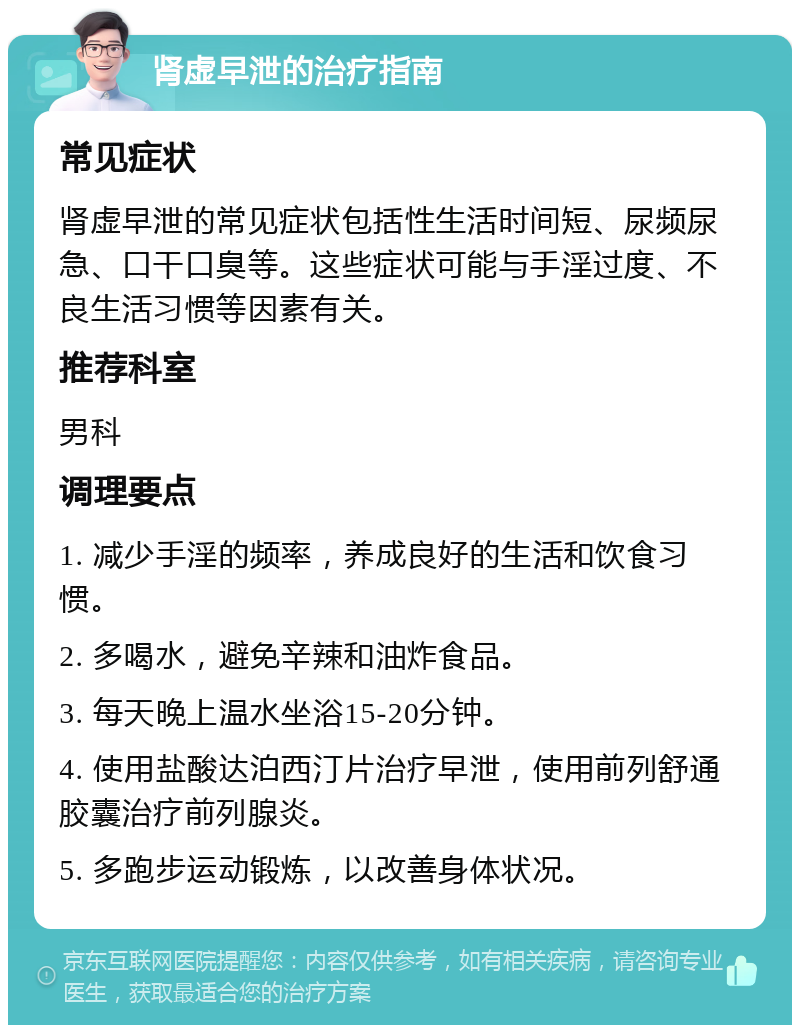 肾虚早泄的治疗指南 常见症状 肾虚早泄的常见症状包括性生活时间短、尿频尿急、口干口臭等。这些症状可能与手淫过度、不良生活习惯等因素有关。 推荐科室 男科 调理要点 1. 减少手淫的频率，养成良好的生活和饮食习惯。 2. 多喝水，避免辛辣和油炸食品。 3. 每天晚上温水坐浴15-20分钟。 4. 使用盐酸达泊西汀片治疗早泄，使用前列舒通胶囊治疗前列腺炎。 5. 多跑步运动锻炼，以改善身体状况。