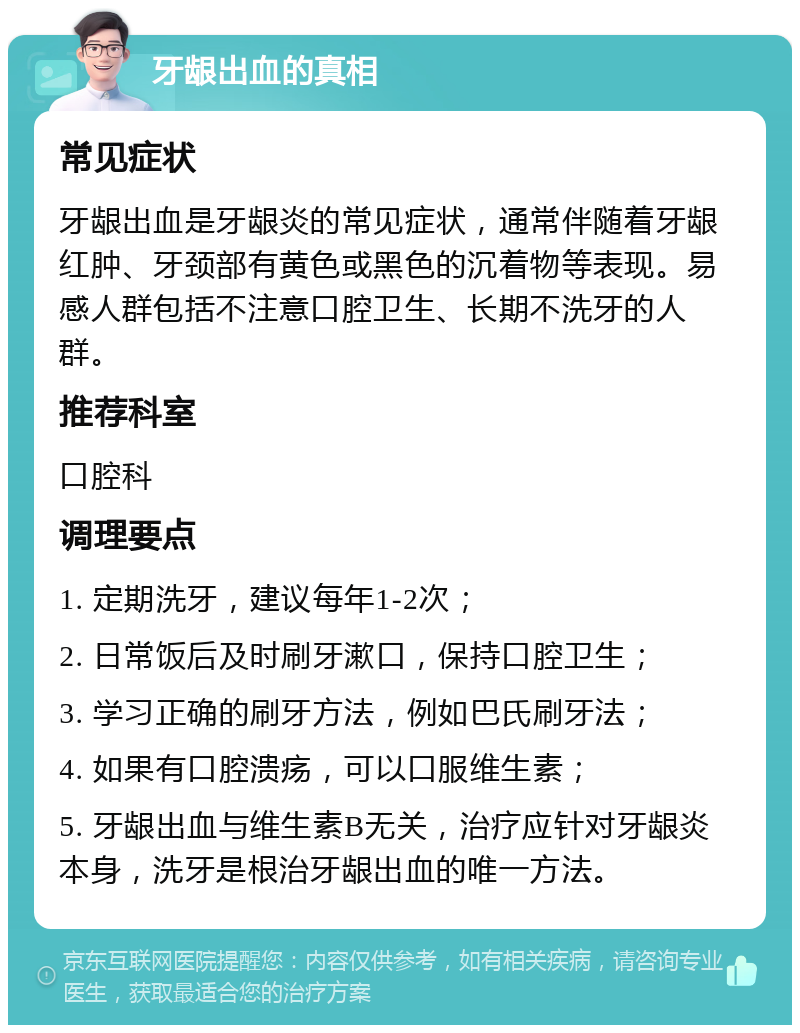 牙龈出血的真相 常见症状 牙龈出血是牙龈炎的常见症状，通常伴随着牙龈红肿、牙颈部有黄色或黑色的沉着物等表现。易感人群包括不注意口腔卫生、长期不洗牙的人群。 推荐科室 口腔科 调理要点 1. 定期洗牙，建议每年1-2次； 2. 日常饭后及时刷牙漱口，保持口腔卫生； 3. 学习正确的刷牙方法，例如巴氏刷牙法； 4. 如果有口腔溃疡，可以口服维生素； 5. 牙龈出血与维生素B无关，治疗应针对牙龈炎本身，洗牙是根治牙龈出血的唯一方法。