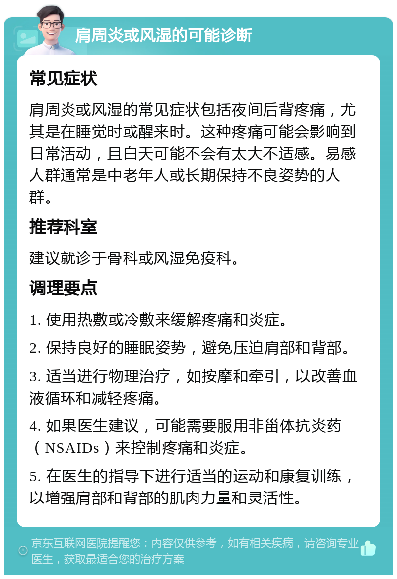 肩周炎或风湿的可能诊断 常见症状 肩周炎或风湿的常见症状包括夜间后背疼痛，尤其是在睡觉时或醒来时。这种疼痛可能会影响到日常活动，且白天可能不会有太大不适感。易感人群通常是中老年人或长期保持不良姿势的人群。 推荐科室 建议就诊于骨科或风湿免疫科。 调理要点 1. 使用热敷或冷敷来缓解疼痛和炎症。 2. 保持良好的睡眠姿势，避免压迫肩部和背部。 3. 适当进行物理治疗，如按摩和牵引，以改善血液循环和减轻疼痛。 4. 如果医生建议，可能需要服用非甾体抗炎药（NSAIDs）来控制疼痛和炎症。 5. 在医生的指导下进行适当的运动和康复训练，以增强肩部和背部的肌肉力量和灵活性。