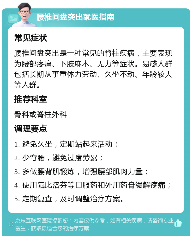 腰椎间盘突出就医指南 常见症状 腰椎间盘突出是一种常见的脊柱疾病，主要表现为腰部疼痛、下肢麻木、无力等症状。易感人群包括长期从事重体力劳动、久坐不动、年龄较大等人群。 推荐科室 骨科或脊柱外科 调理要点 1. 避免久坐，定期站起来活动； 2. 少弯腰，避免过度劳累； 3. 多做腰背肌锻炼，增强腰部肌肉力量； 4. 使用氟比洛芬等口服药和外用药膏缓解疼痛； 5. 定期复查，及时调整治疗方案。