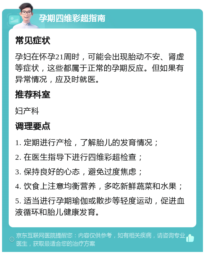 孕期四维彩超指南 常见症状 孕妇在怀孕21周时，可能会出现胎动不安、肾虚等症状，这些都属于正常的孕期反应。但如果有异常情况，应及时就医。 推荐科室 妇产科 调理要点 1. 定期进行产检，了解胎儿的发育情况； 2. 在医生指导下进行四维彩超检查； 3. 保持良好的心态，避免过度焦虑； 4. 饮食上注意均衡营养，多吃新鲜蔬菜和水果； 5. 适当进行孕期瑜伽或散步等轻度运动，促进血液循环和胎儿健康发育。