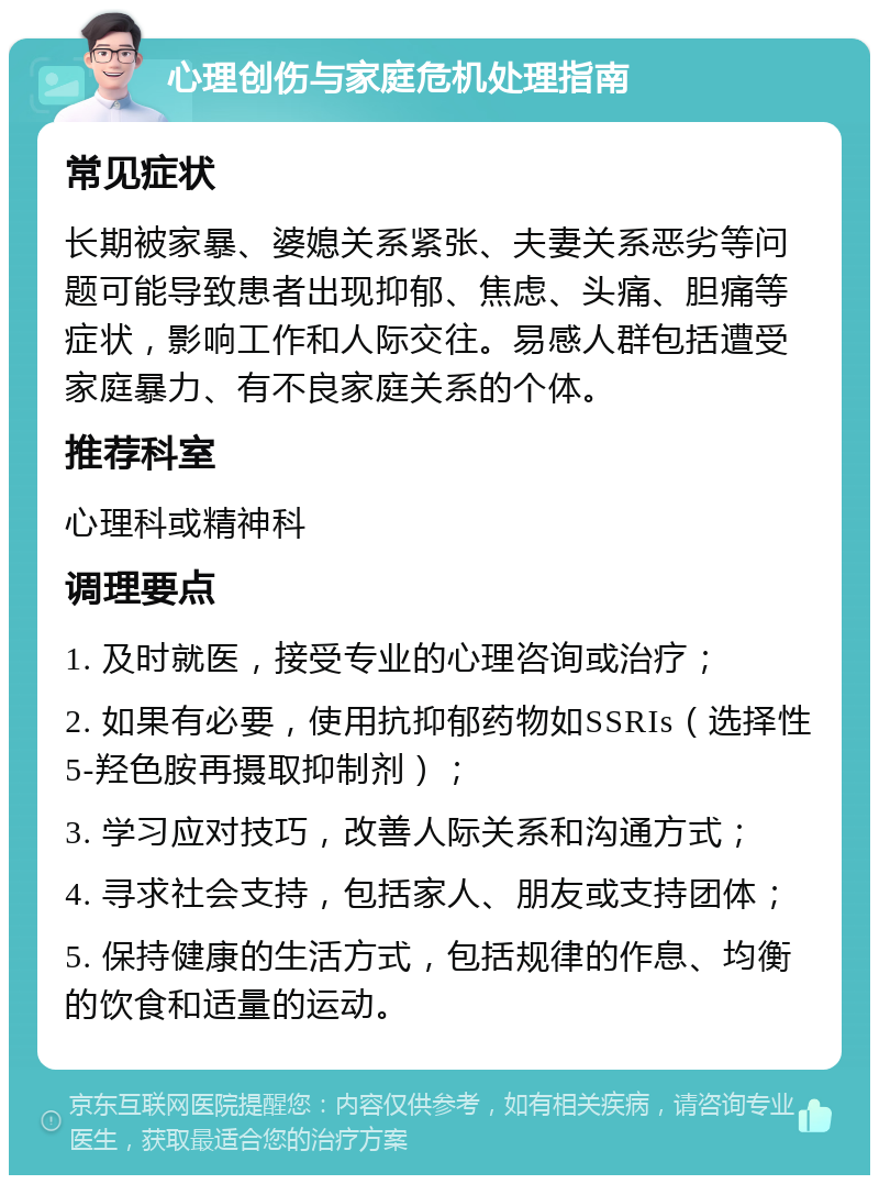 心理创伤与家庭危机处理指南 常见症状 长期被家暴、婆媳关系紧张、夫妻关系恶劣等问题可能导致患者出现抑郁、焦虑、头痛、胆痛等症状，影响工作和人际交往。易感人群包括遭受家庭暴力、有不良家庭关系的个体。 推荐科室 心理科或精神科 调理要点 1. 及时就医，接受专业的心理咨询或治疗； 2. 如果有必要，使用抗抑郁药物如SSRIs（选择性5-羟色胺再摄取抑制剂）； 3. 学习应对技巧，改善人际关系和沟通方式； 4. 寻求社会支持，包括家人、朋友或支持团体； 5. 保持健康的生活方式，包括规律的作息、均衡的饮食和适量的运动。