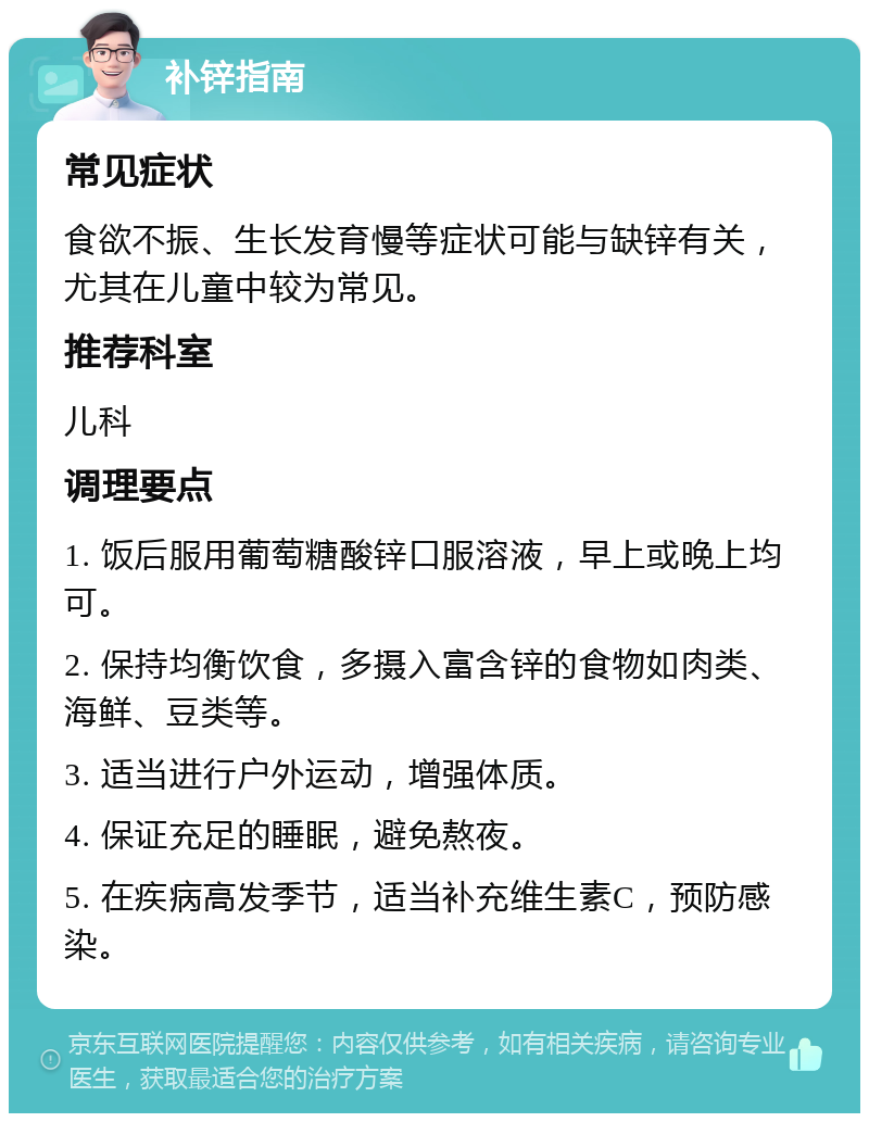 补锌指南 常见症状 食欲不振、生长发育慢等症状可能与缺锌有关，尤其在儿童中较为常见。 推荐科室 儿科 调理要点 1. 饭后服用葡萄糖酸锌口服溶液，早上或晚上均可。 2. 保持均衡饮食，多摄入富含锌的食物如肉类、海鲜、豆类等。 3. 适当进行户外运动，增强体质。 4. 保证充足的睡眠，避免熬夜。 5. 在疾病高发季节，适当补充维生素C，预防感染。