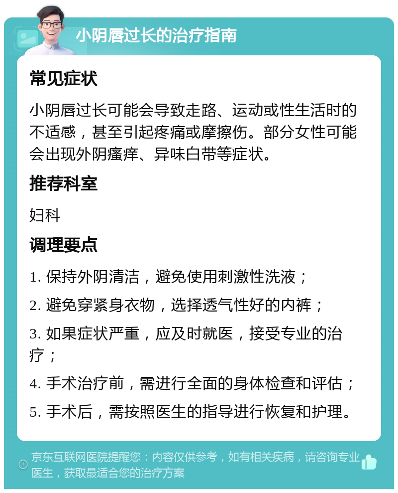 小阴唇过长的治疗指南 常见症状 小阴唇过长可能会导致走路、运动或性生活时的不适感，甚至引起疼痛或摩擦伤。部分女性可能会出现外阴瘙痒、异味白带等症状。 推荐科室 妇科 调理要点 1. 保持外阴清洁，避免使用刺激性洗液； 2. 避免穿紧身衣物，选择透气性好的内裤； 3. 如果症状严重，应及时就医，接受专业的治疗； 4. 手术治疗前，需进行全面的身体检查和评估； 5. 手术后，需按照医生的指导进行恢复和护理。