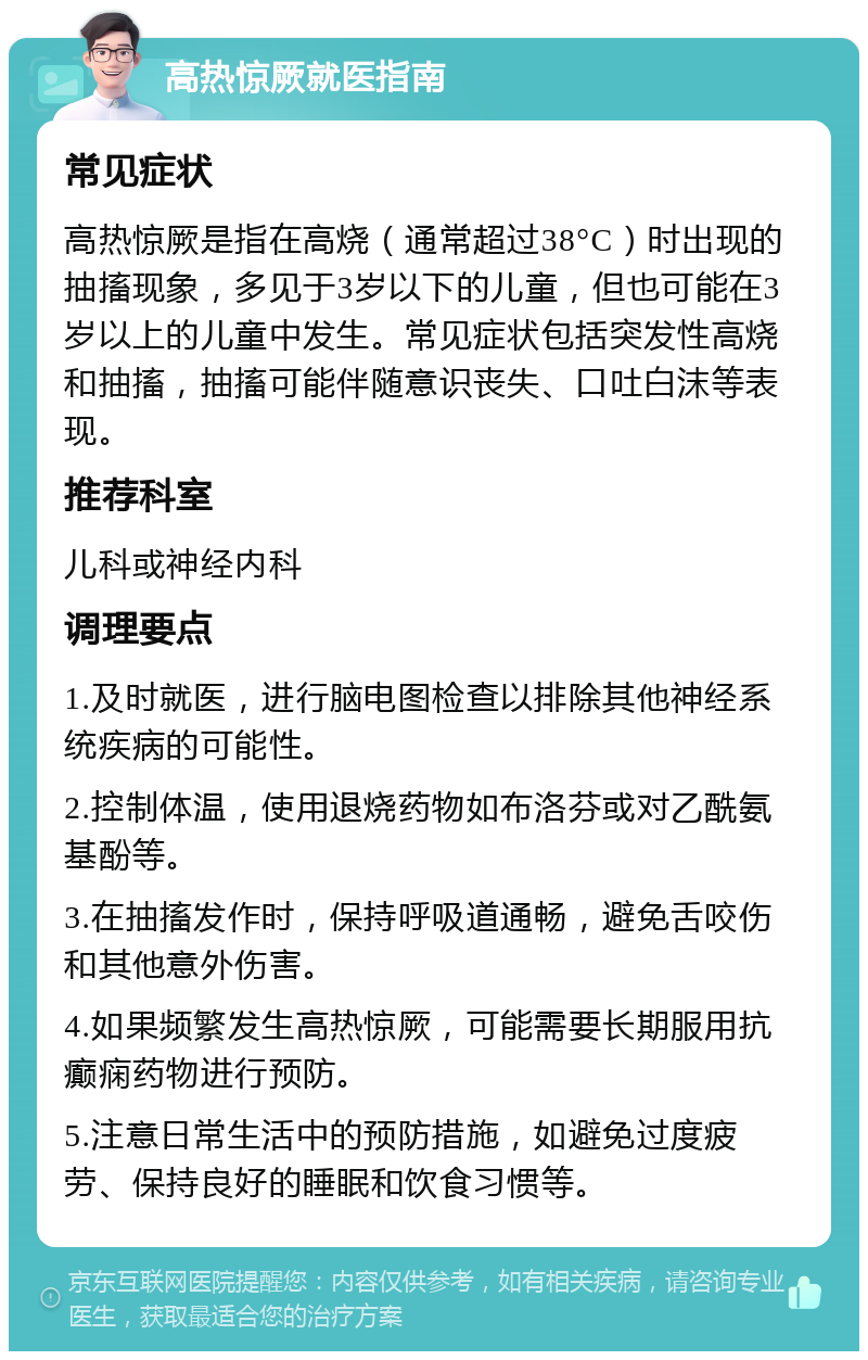 高热惊厥就医指南 常见症状 高热惊厥是指在高烧（通常超过38°C）时出现的抽搐现象，多见于3岁以下的儿童，但也可能在3岁以上的儿童中发生。常见症状包括突发性高烧和抽搐，抽搐可能伴随意识丧失、口吐白沫等表现。 推荐科室 儿科或神经内科 调理要点 1.及时就医，进行脑电图检查以排除其他神经系统疾病的可能性。 2.控制体温，使用退烧药物如布洛芬或对乙酰氨基酚等。 3.在抽搐发作时，保持呼吸道通畅，避免舌咬伤和其他意外伤害。 4.如果频繁发生高热惊厥，可能需要长期服用抗癫痫药物进行预防。 5.注意日常生活中的预防措施，如避免过度疲劳、保持良好的睡眠和饮食习惯等。