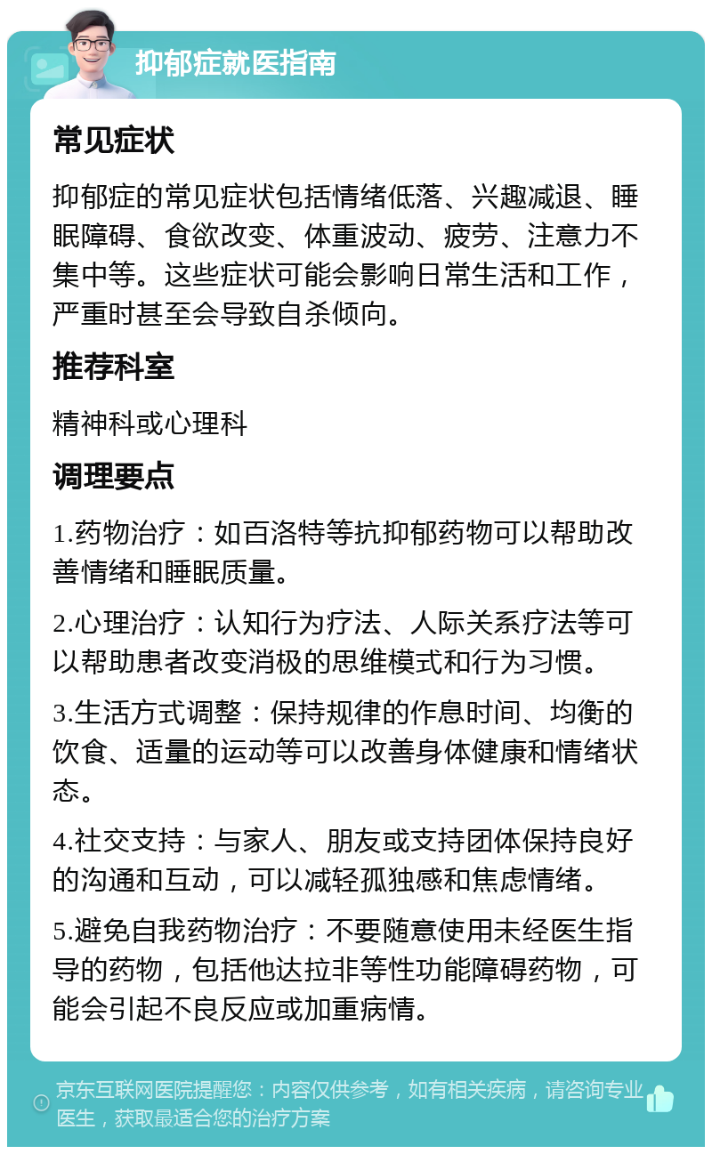 抑郁症就医指南 常见症状 抑郁症的常见症状包括情绪低落、兴趣减退、睡眠障碍、食欲改变、体重波动、疲劳、注意力不集中等。这些症状可能会影响日常生活和工作，严重时甚至会导致自杀倾向。 推荐科室 精神科或心理科 调理要点 1.药物治疗：如百洛特等抗抑郁药物可以帮助改善情绪和睡眠质量。 2.心理治疗：认知行为疗法、人际关系疗法等可以帮助患者改变消极的思维模式和行为习惯。 3.生活方式调整：保持规律的作息时间、均衡的饮食、适量的运动等可以改善身体健康和情绪状态。 4.社交支持：与家人、朋友或支持团体保持良好的沟通和互动，可以减轻孤独感和焦虑情绪。 5.避免自我药物治疗：不要随意使用未经医生指导的药物，包括他达拉非等性功能障碍药物，可能会引起不良反应或加重病情。