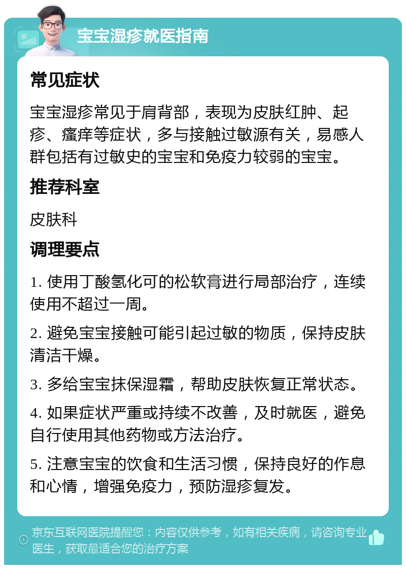 宝宝湿疹就医指南 常见症状 宝宝湿疹常见于肩背部，表现为皮肤红肿、起疹、瘙痒等症状，多与接触过敏源有关，易感人群包括有过敏史的宝宝和免疫力较弱的宝宝。 推荐科室 皮肤科 调理要点 1. 使用丁酸氢化可的松软膏进行局部治疗，连续使用不超过一周。 2. 避免宝宝接触可能引起过敏的物质，保持皮肤清洁干燥。 3. 多给宝宝抹保湿霜，帮助皮肤恢复正常状态。 4. 如果症状严重或持续不改善，及时就医，避免自行使用其他药物或方法治疗。 5. 注意宝宝的饮食和生活习惯，保持良好的作息和心情，增强免疫力，预防湿疹复发。