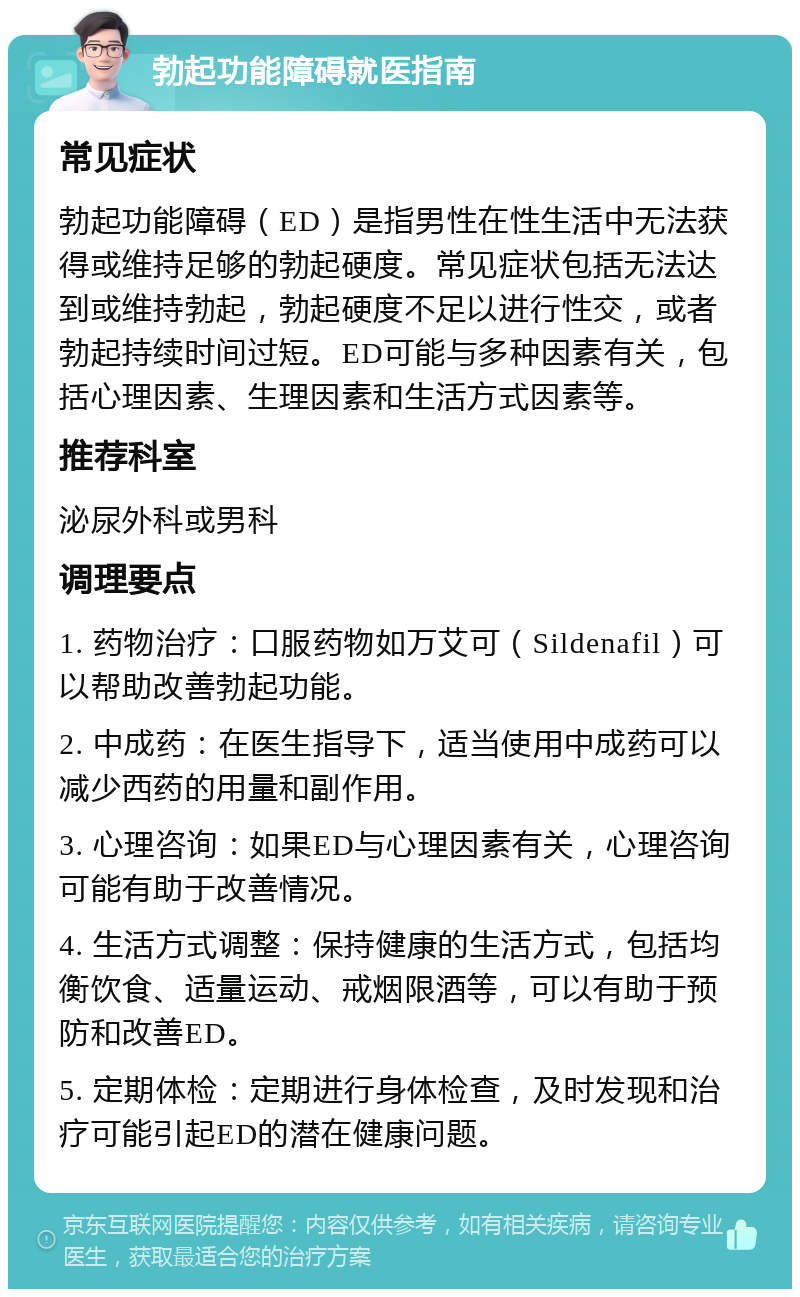 勃起功能障碍就医指南 常见症状 勃起功能障碍（ED）是指男性在性生活中无法获得或维持足够的勃起硬度。常见症状包括无法达到或维持勃起，勃起硬度不足以进行性交，或者勃起持续时间过短。ED可能与多种因素有关，包括心理因素、生理因素和生活方式因素等。 推荐科室 泌尿外科或男科 调理要点 1. 药物治疗：口服药物如万艾可（Sildenafil）可以帮助改善勃起功能。 2. 中成药：在医生指导下，适当使用中成药可以减少西药的用量和副作用。 3. 心理咨询：如果ED与心理因素有关，心理咨询可能有助于改善情况。 4. 生活方式调整：保持健康的生活方式，包括均衡饮食、适量运动、戒烟限酒等，可以有助于预防和改善ED。 5. 定期体检：定期进行身体检查，及时发现和治疗可能引起ED的潜在健康问题。