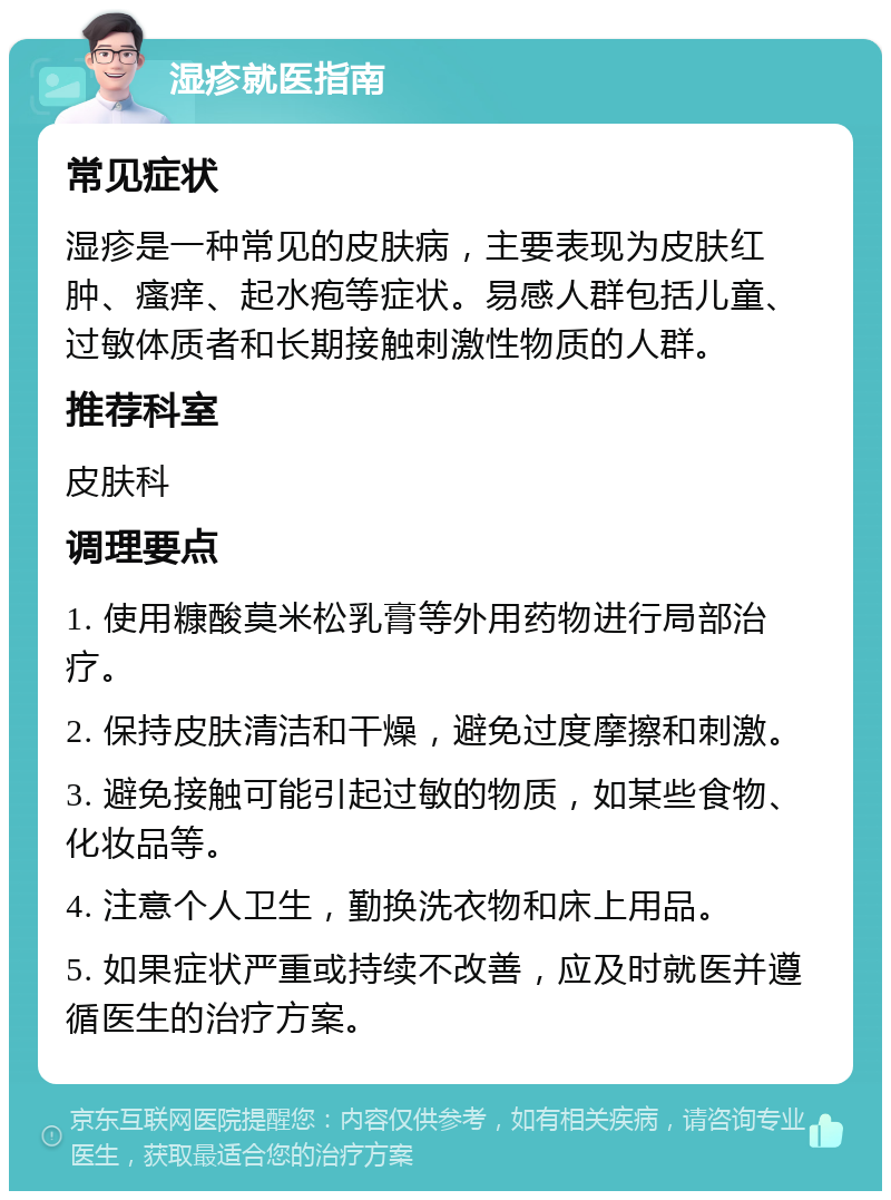 湿疹就医指南 常见症状 湿疹是一种常见的皮肤病，主要表现为皮肤红肿、瘙痒、起水疱等症状。易感人群包括儿童、过敏体质者和长期接触刺激性物质的人群。 推荐科室 皮肤科 调理要点 1. 使用糠酸莫米松乳膏等外用药物进行局部治疗。 2. 保持皮肤清洁和干燥，避免过度摩擦和刺激。 3. 避免接触可能引起过敏的物质，如某些食物、化妆品等。 4. 注意个人卫生，勤换洗衣物和床上用品。 5. 如果症状严重或持续不改善，应及时就医并遵循医生的治疗方案。