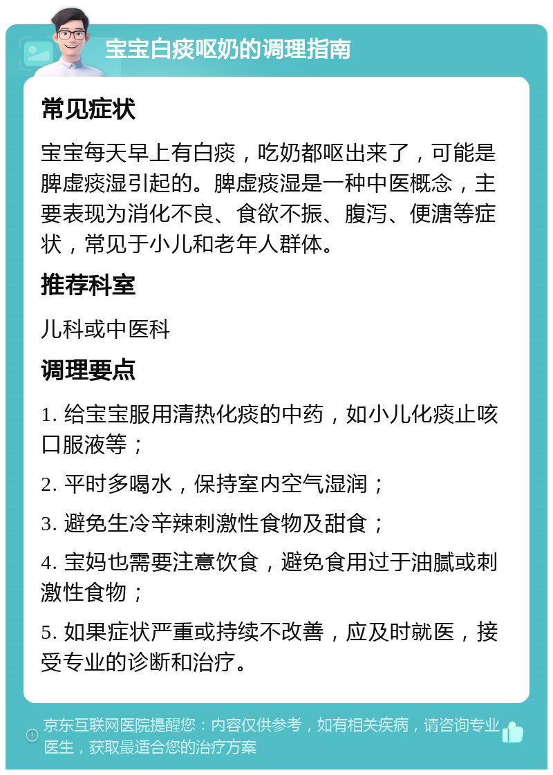 宝宝白痰呕奶的调理指南 常见症状 宝宝每天早上有白痰，吃奶都呕出来了，可能是脾虚痰湿引起的。脾虚痰湿是一种中医概念，主要表现为消化不良、食欲不振、腹泻、便溏等症状，常见于小儿和老年人群体。 推荐科室 儿科或中医科 调理要点 1. 给宝宝服用清热化痰的中药，如小儿化痰止咳口服液等； 2. 平时多喝水，保持室内空气湿润； 3. 避免生冷辛辣刺激性食物及甜食； 4. 宝妈也需要注意饮食，避免食用过于油腻或刺激性食物； 5. 如果症状严重或持续不改善，应及时就医，接受专业的诊断和治疗。