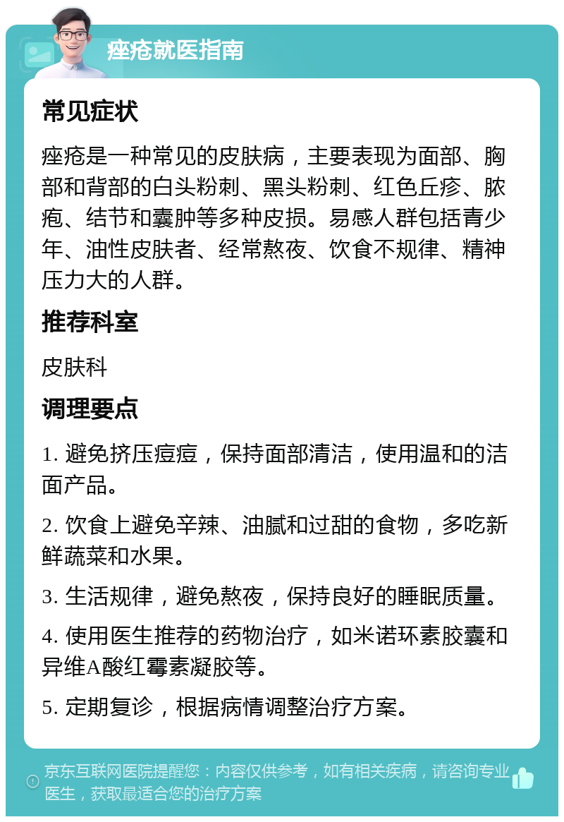 痤疮就医指南 常见症状 痤疮是一种常见的皮肤病，主要表现为面部、胸部和背部的白头粉刺、黑头粉刺、红色丘疹、脓疱、结节和囊肿等多种皮损。易感人群包括青少年、油性皮肤者、经常熬夜、饮食不规律、精神压力大的人群。 推荐科室 皮肤科 调理要点 1. 避免挤压痘痘，保持面部清洁，使用温和的洁面产品。 2. 饮食上避免辛辣、油腻和过甜的食物，多吃新鲜蔬菜和水果。 3. 生活规律，避免熬夜，保持良好的睡眠质量。 4. 使用医生推荐的药物治疗，如米诺环素胶囊和异维A酸红霉素凝胶等。 5. 定期复诊，根据病情调整治疗方案。