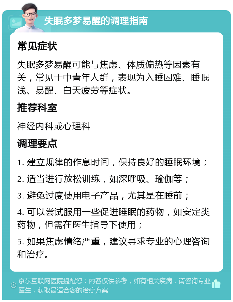 失眠多梦易醒的调理指南 常见症状 失眠多梦易醒可能与焦虑、体质偏热等因素有关，常见于中青年人群，表现为入睡困难、睡眠浅、易醒、白天疲劳等症状。 推荐科室 神经内科或心理科 调理要点 1. 建立规律的作息时间，保持良好的睡眠环境； 2. 适当进行放松训练，如深呼吸、瑜伽等； 3. 避免过度使用电子产品，尤其是在睡前； 4. 可以尝试服用一些促进睡眠的药物，如安定类药物，但需在医生指导下使用； 5. 如果焦虑情绪严重，建议寻求专业的心理咨询和治疗。