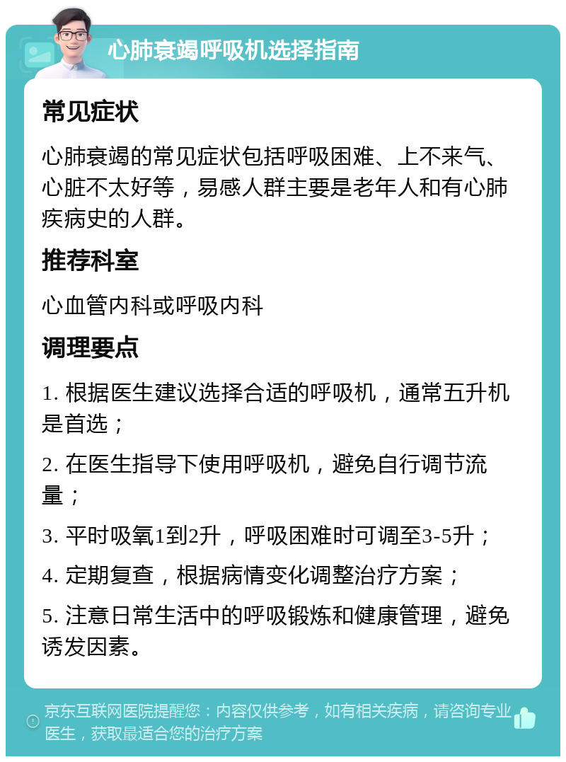 心肺衰竭呼吸机选择指南 常见症状 心肺衰竭的常见症状包括呼吸困难、上不来气、心脏不太好等，易感人群主要是老年人和有心肺疾病史的人群。 推荐科室 心血管内科或呼吸内科 调理要点 1. 根据医生建议选择合适的呼吸机，通常五升机是首选； 2. 在医生指导下使用呼吸机，避免自行调节流量； 3. 平时吸氧1到2升，呼吸困难时可调至3-5升； 4. 定期复查，根据病情变化调整治疗方案； 5. 注意日常生活中的呼吸锻炼和健康管理，避免诱发因素。