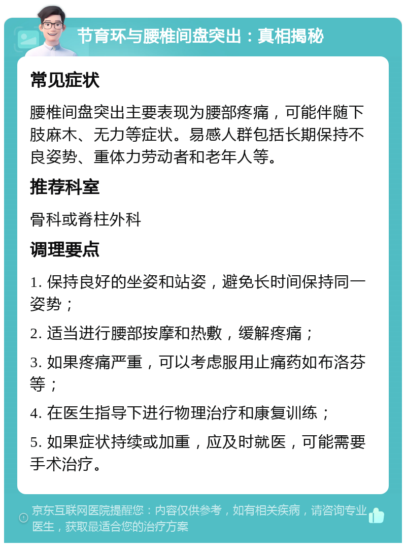 节育环与腰椎间盘突出：真相揭秘 常见症状 腰椎间盘突出主要表现为腰部疼痛，可能伴随下肢麻木、无力等症状。易感人群包括长期保持不良姿势、重体力劳动者和老年人等。 推荐科室 骨科或脊柱外科 调理要点 1. 保持良好的坐姿和站姿，避免长时间保持同一姿势； 2. 适当进行腰部按摩和热敷，缓解疼痛； 3. 如果疼痛严重，可以考虑服用止痛药如布洛芬等； 4. 在医生指导下进行物理治疗和康复训练； 5. 如果症状持续或加重，应及时就医，可能需要手术治疗。