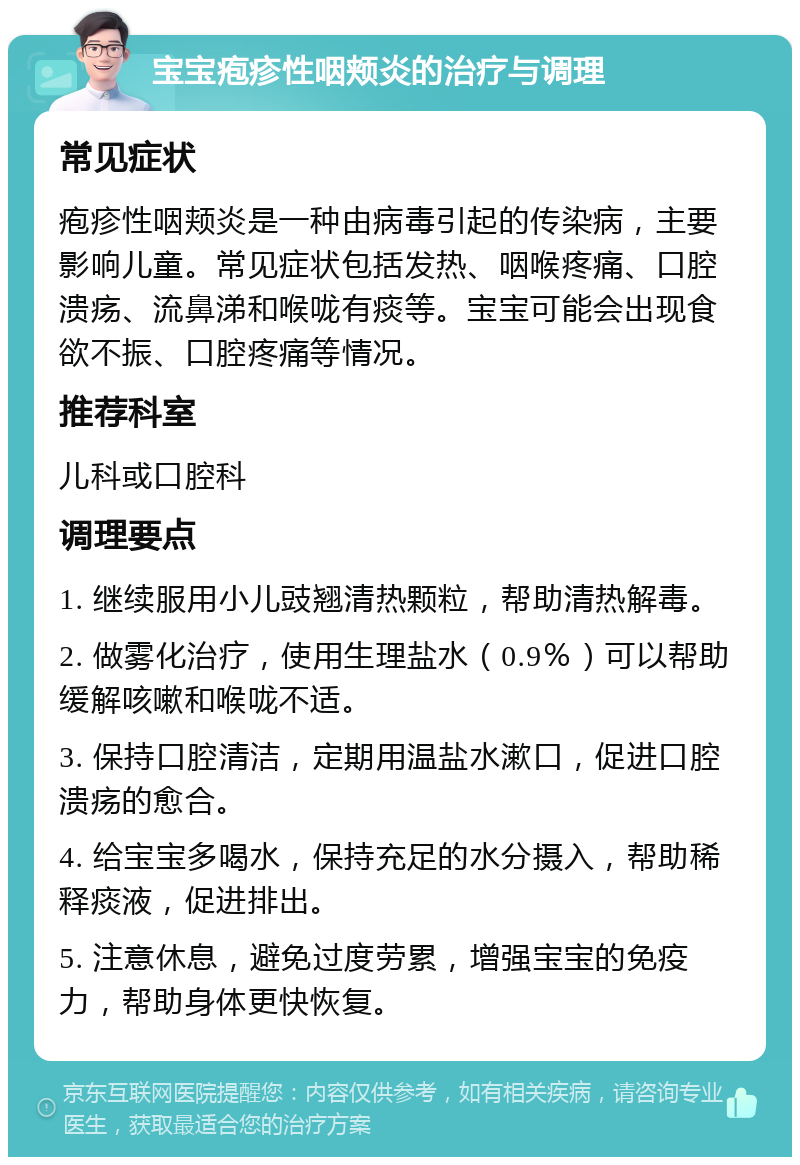 宝宝疱疹性咽颊炎的治疗与调理 常见症状 疱疹性咽颊炎是一种由病毒引起的传染病，主要影响儿童。常见症状包括发热、咽喉疼痛、口腔溃疡、流鼻涕和喉咙有痰等。宝宝可能会出现食欲不振、口腔疼痛等情况。 推荐科室 儿科或口腔科 调理要点 1. 继续服用小儿豉翘清热颗粒，帮助清热解毒。 2. 做雾化治疗，使用生理盐水（0.9％）可以帮助缓解咳嗽和喉咙不适。 3. 保持口腔清洁，定期用温盐水漱口，促进口腔溃疡的愈合。 4. 给宝宝多喝水，保持充足的水分摄入，帮助稀释痰液，促进排出。 5. 注意休息，避免过度劳累，增强宝宝的免疫力，帮助身体更快恢复。