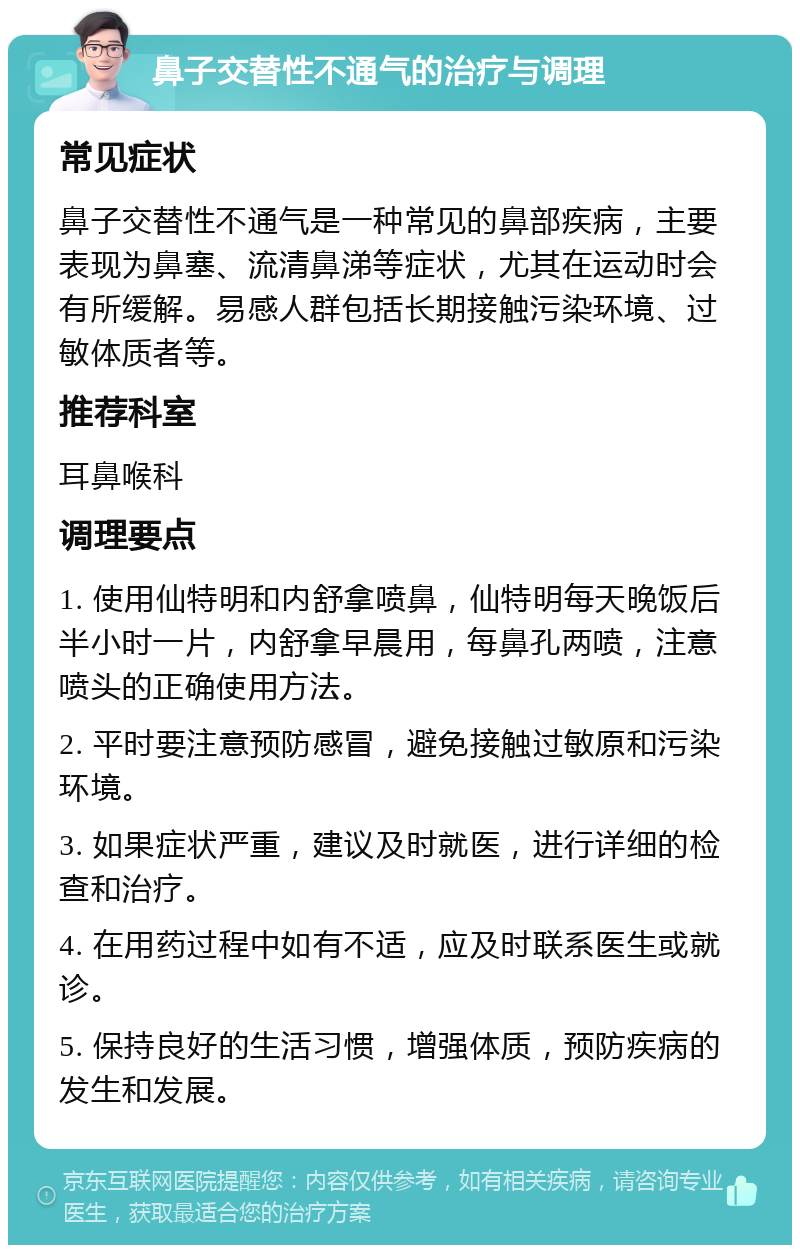 鼻子交替性不通气的治疗与调理 常见症状 鼻子交替性不通气是一种常见的鼻部疾病，主要表现为鼻塞、流清鼻涕等症状，尤其在运动时会有所缓解。易感人群包括长期接触污染环境、过敏体质者等。 推荐科室 耳鼻喉科 调理要点 1. 使用仙特明和内舒拿喷鼻，仙特明每天晚饭后半小时一片，内舒拿早晨用，每鼻孔两喷，注意喷头的正确使用方法。 2. 平时要注意预防感冒，避免接触过敏原和污染环境。 3. 如果症状严重，建议及时就医，进行详细的检查和治疗。 4. 在用药过程中如有不适，应及时联系医生或就诊。 5. 保持良好的生活习惯，增强体质，预防疾病的发生和发展。