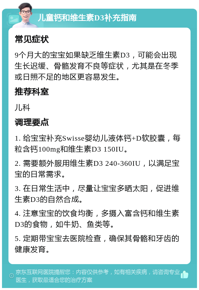 儿童钙和维生素D3补充指南 常见症状 9个月大的宝宝如果缺乏维生素D3，可能会出现生长迟缓、骨骼发育不良等症状，尤其是在冬季或日照不足的地区更容易发生。 推荐科室 儿科 调理要点 1. 给宝宝补充Swisse婴幼儿液体钙+D软胶囊，每粒含钙100mg和维生素D3 150IU。 2. 需要额外服用维生素D3 240-360IU，以满足宝宝的日常需求。 3. 在日常生活中，尽量让宝宝多晒太阳，促进维生素D3的自然合成。 4. 注意宝宝的饮食均衡，多摄入富含钙和维生素D3的食物，如牛奶、鱼类等。 5. 定期带宝宝去医院检查，确保其骨骼和牙齿的健康发育。