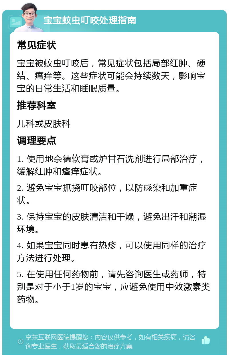 宝宝蚊虫叮咬处理指南 常见症状 宝宝被蚊虫叮咬后，常见症状包括局部红肿、硬结、瘙痒等。这些症状可能会持续数天，影响宝宝的日常生活和睡眠质量。 推荐科室 儿科或皮肤科 调理要点 1. 使用地奈德软膏或炉甘石洗剂进行局部治疗，缓解红肿和瘙痒症状。 2. 避免宝宝抓挠叮咬部位，以防感染和加重症状。 3. 保持宝宝的皮肤清洁和干燥，避免出汗和潮湿环境。 4. 如果宝宝同时患有热疹，可以使用同样的治疗方法进行处理。 5. 在使用任何药物前，请先咨询医生或药师，特别是对于小于1岁的宝宝，应避免使用中效激素类药物。