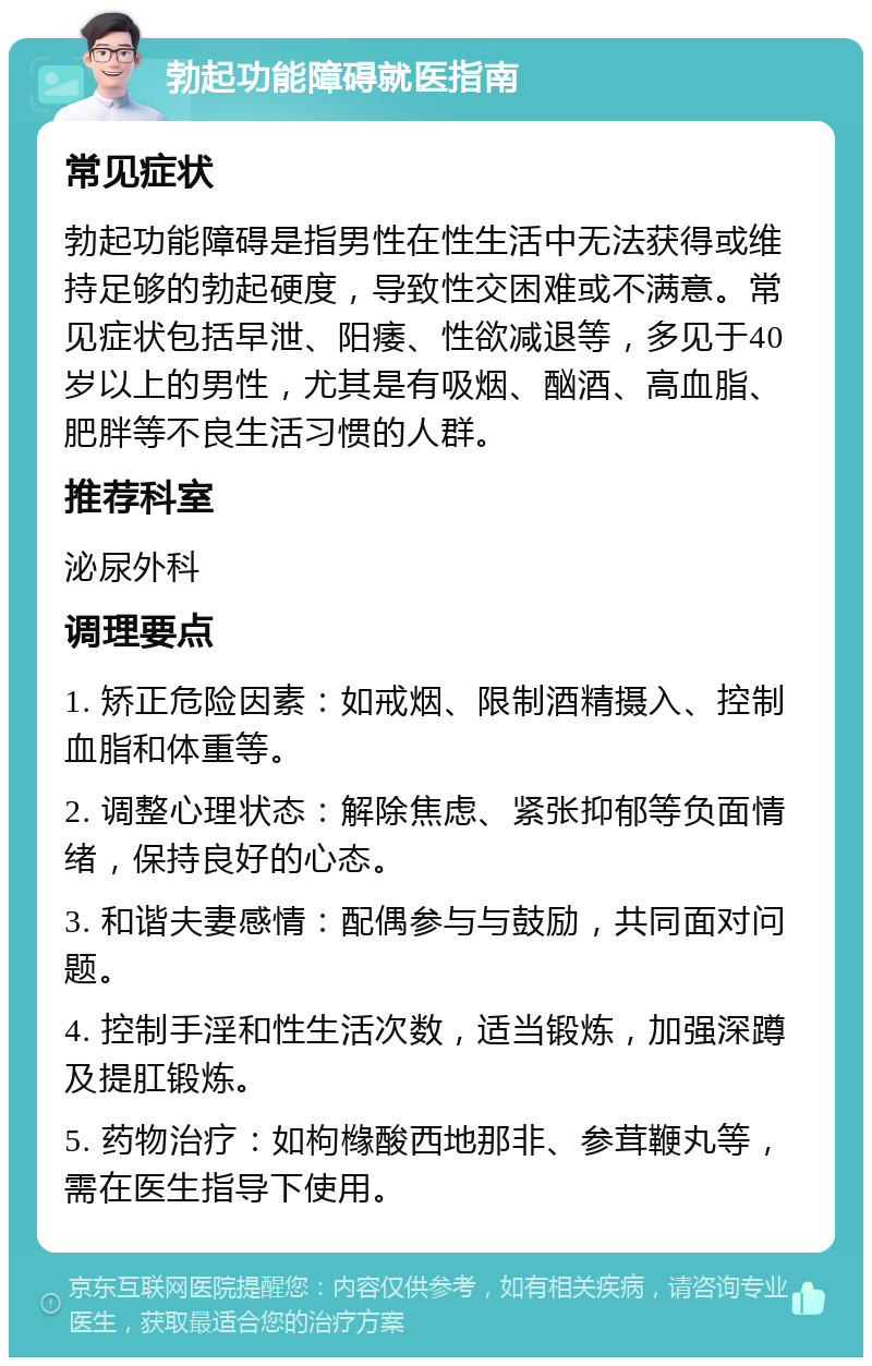 勃起功能障碍就医指南 常见症状 勃起功能障碍是指男性在性生活中无法获得或维持足够的勃起硬度，导致性交困难或不满意。常见症状包括早泄、阳痿、性欲减退等，多见于40岁以上的男性，尤其是有吸烟、酗酒、高血脂、肥胖等不良生活习惯的人群。 推荐科室 泌尿外科 调理要点 1. 矫正危险因素：如戒烟、限制酒精摄入、控制血脂和体重等。 2. 调整心理状态：解除焦虑、紧张抑郁等负面情绪，保持良好的心态。 3. 和谐夫妻感情：配偶参与与鼓励，共同面对问题。 4. 控制手淫和性生活次数，适当锻炼，加强深蹲及提肛锻炼。 5. 药物治疗：如枸橼酸西地那非、参茸鞭丸等，需在医生指导下使用。