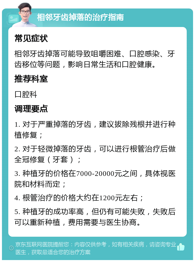 相邻牙齿掉落的治疗指南 常见症状 相邻牙齿掉落可能导致咀嚼困难、口腔感染、牙齿移位等问题，影响日常生活和口腔健康。 推荐科室 口腔科 调理要点 1. 对于严重掉落的牙齿，建议拔除残根并进行种植修复； 2. 对于轻微掉落的牙齿，可以进行根管治疗后做全冠修复（牙套）； 3. 种植牙的价格在7000-20000元之间，具体视医院和材料而定； 4. 根管治疗的价格大约在1200元左右； 5. 种植牙的成功率高，但仍有可能失败，失败后可以重新种植，费用需要与医生协商。