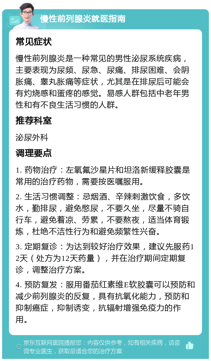 慢性前列腺炎就医指南 常见症状 慢性前列腺炎是一种常见的男性泌尿系统疾病，主要表现为尿频、尿急、尿痛、排尿困难、会阴胀痛、睾丸胀痛等症状，尤其是在排尿后可能会有灼烧感和蛋疼的感觉。易感人群包括中老年男性和有不良生活习惯的人群。 推荐科室 泌尿外科 调理要点 1. 药物治疗：左氧氟沙星片和坦洛新缓释胶囊是常用的治疗药物，需要按医嘱服用。 2. 生活习惯调整：忌烟酒、辛辣刺激饮食，多饮水，勤排尿，避免憋尿，不要久坐，尽量不骑自行车，避免着凉、劳累，不要熬夜，适当体育锻炼，杜绝不洁性行为和避免频繁性兴奋。 3. 定期复诊：为达到较好治疗效果，建议先服药12天（处方为12天药量），并在治疗期间定期复诊，调整治疗方案。 4. 预防复发：服用番茄红素维E软胶囊可以预防和减少前列腺炎的反复，具有抗氧化能力，预防和抑制癌症，抑制诱变，抗辐射增强免疫力的作用。