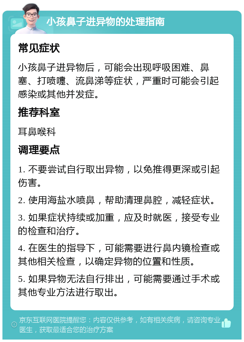 小孩鼻子进异物的处理指南 常见症状 小孩鼻子进异物后，可能会出现呼吸困难、鼻塞、打喷嚏、流鼻涕等症状，严重时可能会引起感染或其他并发症。 推荐科室 耳鼻喉科 调理要点 1. 不要尝试自行取出异物，以免推得更深或引起伤害。 2. 使用海盐水喷鼻，帮助清理鼻腔，减轻症状。 3. 如果症状持续或加重，应及时就医，接受专业的检查和治疗。 4. 在医生的指导下，可能需要进行鼻内镜检查或其他相关检查，以确定异物的位置和性质。 5. 如果异物无法自行排出，可能需要通过手术或其他专业方法进行取出。