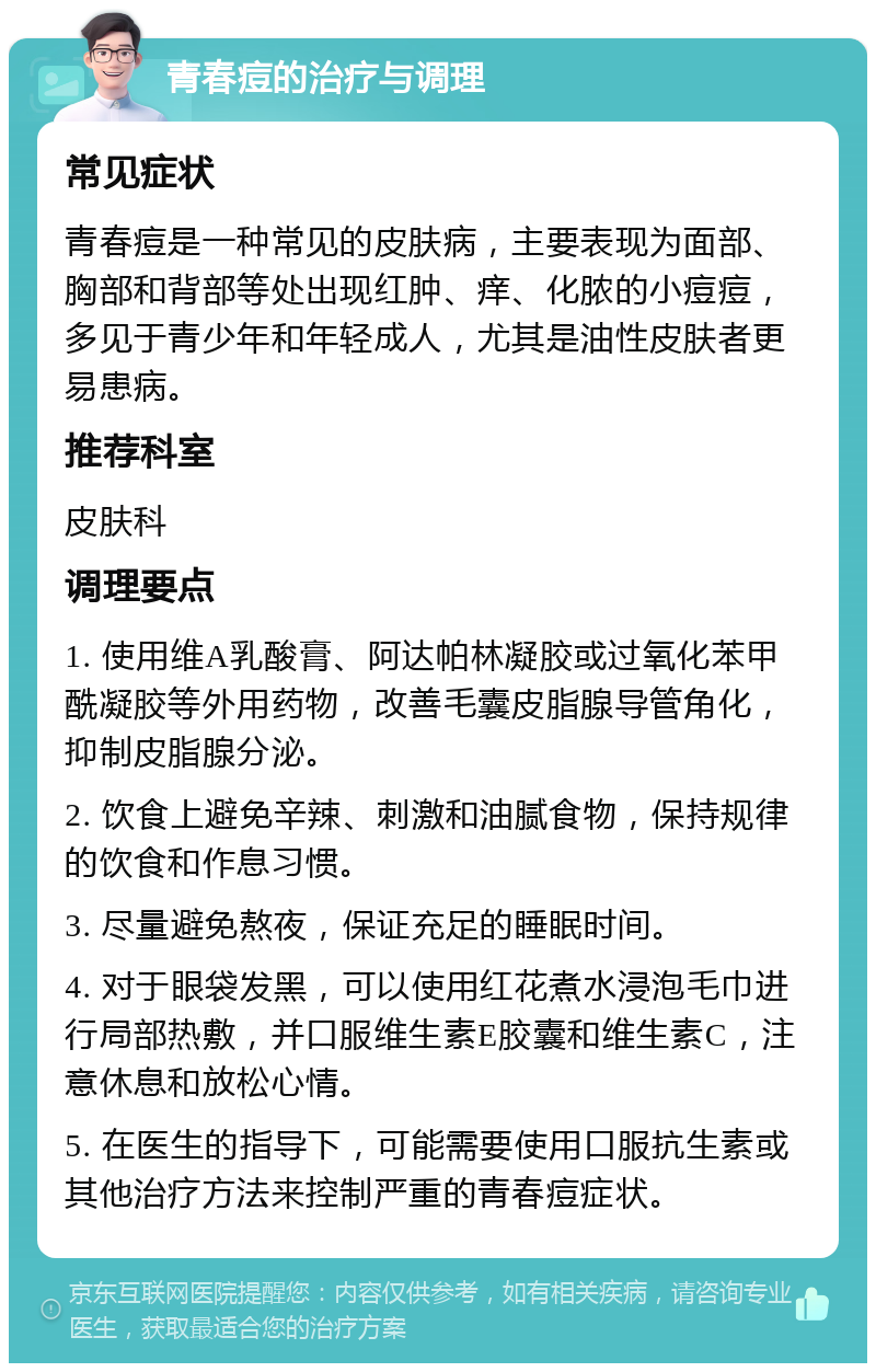 青春痘的治疗与调理 常见症状 青春痘是一种常见的皮肤病，主要表现为面部、胸部和背部等处出现红肿、痒、化脓的小痘痘，多见于青少年和年轻成人，尤其是油性皮肤者更易患病。 推荐科室 皮肤科 调理要点 1. 使用维A乳酸膏、阿达帕林凝胶或过氧化苯甲酰凝胶等外用药物，改善毛囊皮脂腺导管角化，抑制皮脂腺分泌。 2. 饮食上避免辛辣、刺激和油腻食物，保持规律的饮食和作息习惯。 3. 尽量避免熬夜，保证充足的睡眠时间。 4. 对于眼袋发黑，可以使用红花煮水浸泡毛巾进行局部热敷，并口服维生素E胶囊和维生素C，注意休息和放松心情。 5. 在医生的指导下，可能需要使用口服抗生素或其他治疗方法来控制严重的青春痘症状。