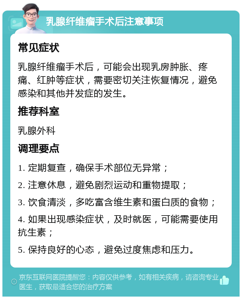 乳腺纤维瘤手术后注意事项 常见症状 乳腺纤维瘤手术后，可能会出现乳房肿胀、疼痛、红肿等症状，需要密切关注恢复情况，避免感染和其他并发症的发生。 推荐科室 乳腺外科 调理要点 1. 定期复查，确保手术部位无异常； 2. 注意休息，避免剧烈运动和重物提取； 3. 饮食清淡，多吃富含维生素和蛋白质的食物； 4. 如果出现感染症状，及时就医，可能需要使用抗生素； 5. 保持良好的心态，避免过度焦虑和压力。