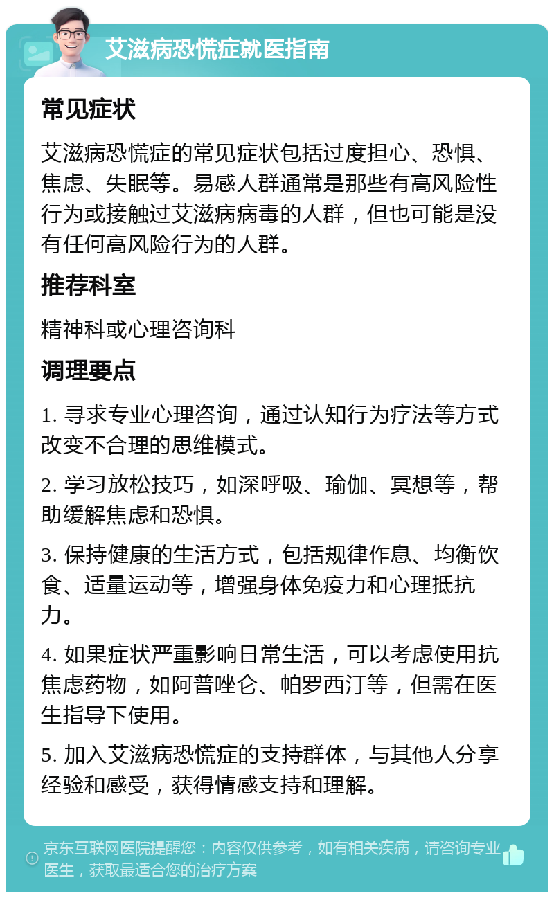 艾滋病恐慌症就医指南 常见症状 艾滋病恐慌症的常见症状包括过度担心、恐惧、焦虑、失眠等。易感人群通常是那些有高风险性行为或接触过艾滋病病毒的人群，但也可能是没有任何高风险行为的人群。 推荐科室 精神科或心理咨询科 调理要点 1. 寻求专业心理咨询，通过认知行为疗法等方式改变不合理的思维模式。 2. 学习放松技巧，如深呼吸、瑜伽、冥想等，帮助缓解焦虑和恐惧。 3. 保持健康的生活方式，包括规律作息、均衡饮食、适量运动等，增强身体免疫力和心理抵抗力。 4. 如果症状严重影响日常生活，可以考虑使用抗焦虑药物，如阿普唑仑、帕罗西汀等，但需在医生指导下使用。 5. 加入艾滋病恐慌症的支持群体，与其他人分享经验和感受，获得情感支持和理解。