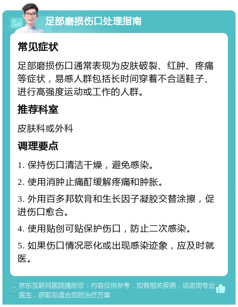 足部磨损伤口处理指南 常见症状 足部磨损伤口通常表现为皮肤破裂、红肿、疼痛等症状，易感人群包括长时间穿着不合适鞋子、进行高强度运动或工作的人群。 推荐科室 皮肤科或外科 调理要点 1. 保持伤口清洁干燥，避免感染。 2. 使用消肿止痛酊缓解疼痛和肿胀。 3. 外用百多邦软膏和生长因子凝胶交替涂擦，促进伤口愈合。 4. 使用贴创可贴保护伤口，防止二次感染。 5. 如果伤口情况恶化或出现感染迹象，应及时就医。