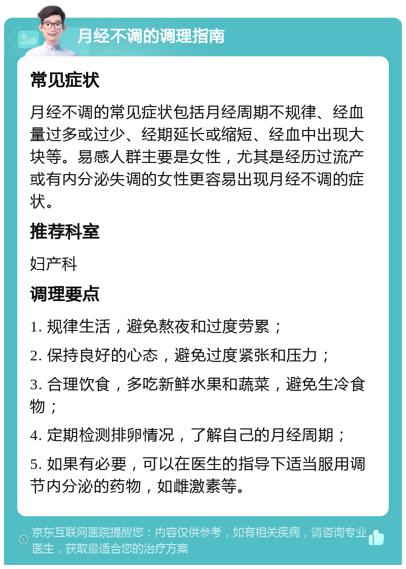 月经不调的调理指南 常见症状 月经不调的常见症状包括月经周期不规律、经血量过多或过少、经期延长或缩短、经血中出现大块等。易感人群主要是女性，尤其是经历过流产或有内分泌失调的女性更容易出现月经不调的症状。 推荐科室 妇产科 调理要点 1. 规律生活，避免熬夜和过度劳累； 2. 保持良好的心态，避免过度紧张和压力； 3. 合理饮食，多吃新鲜水果和蔬菜，避免生冷食物； 4. 定期检测排卵情况，了解自己的月经周期； 5. 如果有必要，可以在医生的指导下适当服用调节内分泌的药物，如雌激素等。