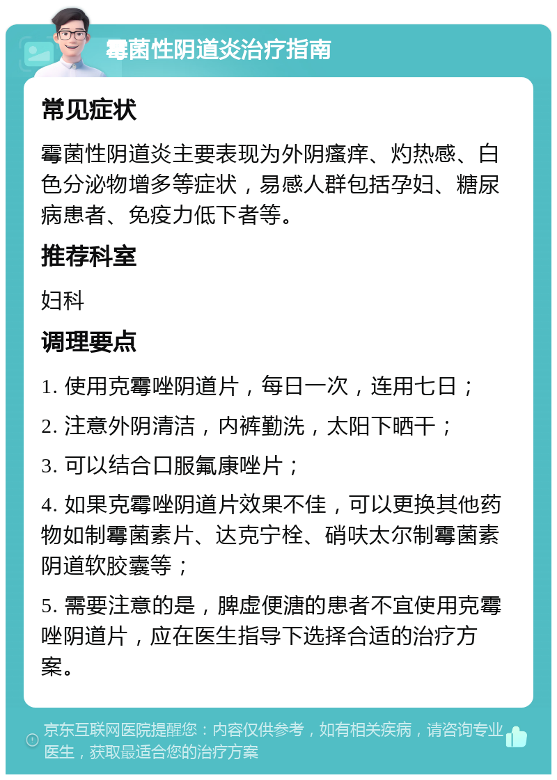 霉菌性阴道炎治疗指南 常见症状 霉菌性阴道炎主要表现为外阴瘙痒、灼热感、白色分泌物增多等症状，易感人群包括孕妇、糖尿病患者、免疫力低下者等。 推荐科室 妇科 调理要点 1. 使用克霉唑阴道片，每日一次，连用七日； 2. 注意外阴清洁，内裤勤洗，太阳下晒干； 3. 可以结合口服氟康唑片； 4. 如果克霉唑阴道片效果不佳，可以更换其他药物如制霉菌素片、达克宁栓、硝呋太尔制霉菌素阴道软胶囊等； 5. 需要注意的是，脾虚便溏的患者不宜使用克霉唑阴道片，应在医生指导下选择合适的治疗方案。