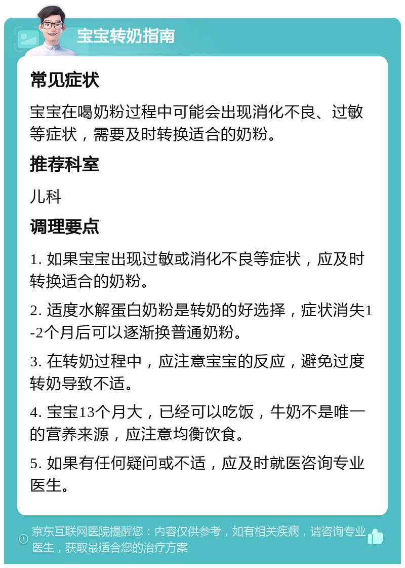 宝宝转奶指南 常见症状 宝宝在喝奶粉过程中可能会出现消化不良、过敏等症状，需要及时转换适合的奶粉。 推荐科室 儿科 调理要点 1. 如果宝宝出现过敏或消化不良等症状，应及时转换适合的奶粉。 2. 适度水解蛋白奶粉是转奶的好选择，症状消失1-2个月后可以逐渐换普通奶粉。 3. 在转奶过程中，应注意宝宝的反应，避免过度转奶导致不适。 4. 宝宝13个月大，已经可以吃饭，牛奶不是唯一的营养来源，应注意均衡饮食。 5. 如果有任何疑问或不适，应及时就医咨询专业医生。