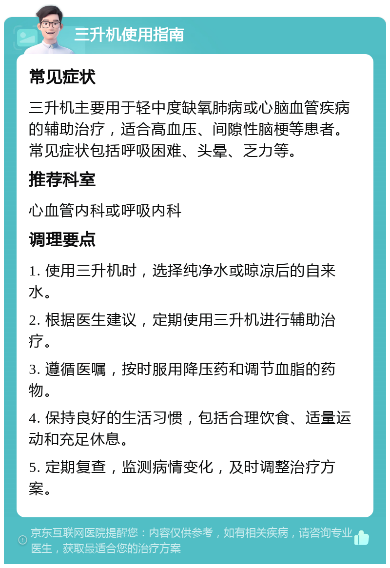 三升机使用指南 常见症状 三升机主要用于轻中度缺氧肺病或心脑血管疾病的辅助治疗，适合高血压、间隙性脑梗等患者。常见症状包括呼吸困难、头晕、乏力等。 推荐科室 心血管内科或呼吸内科 调理要点 1. 使用三升机时，选择纯净水或晾凉后的自来水。 2. 根据医生建议，定期使用三升机进行辅助治疗。 3. 遵循医嘱，按时服用降压药和调节血脂的药物。 4. 保持良好的生活习惯，包括合理饮食、适量运动和充足休息。 5. 定期复查，监测病情变化，及时调整治疗方案。