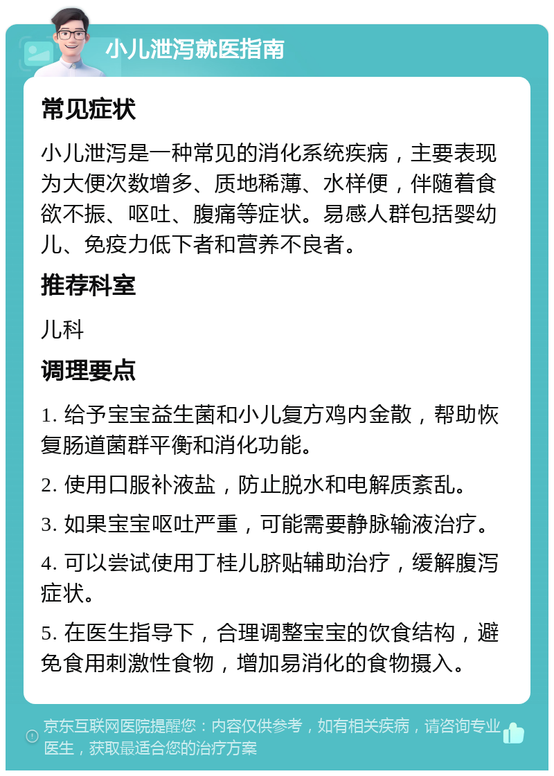 小儿泄泻就医指南 常见症状 小儿泄泻是一种常见的消化系统疾病，主要表现为大便次数增多、质地稀薄、水样便，伴随着食欲不振、呕吐、腹痛等症状。易感人群包括婴幼儿、免疫力低下者和营养不良者。 推荐科室 儿科 调理要点 1. 给予宝宝益生菌和小儿复方鸡内金散，帮助恢复肠道菌群平衡和消化功能。 2. 使用口服补液盐，防止脱水和电解质紊乱。 3. 如果宝宝呕吐严重，可能需要静脉输液治疗。 4. 可以尝试使用丁桂儿脐贴辅助治疗，缓解腹泻症状。 5. 在医生指导下，合理调整宝宝的饮食结构，避免食用刺激性食物，增加易消化的食物摄入。