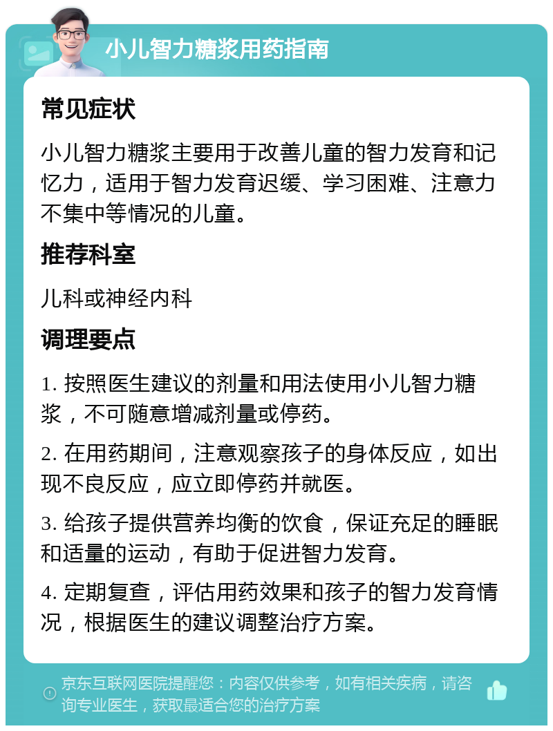 小儿智力糖浆用药指南 常见症状 小儿智力糖浆主要用于改善儿童的智力发育和记忆力，适用于智力发育迟缓、学习困难、注意力不集中等情况的儿童。 推荐科室 儿科或神经内科 调理要点 1. 按照医生建议的剂量和用法使用小儿智力糖浆，不可随意增减剂量或停药。 2. 在用药期间，注意观察孩子的身体反应，如出现不良反应，应立即停药并就医。 3. 给孩子提供营养均衡的饮食，保证充足的睡眠和适量的运动，有助于促进智力发育。 4. 定期复查，评估用药效果和孩子的智力发育情况，根据医生的建议调整治疗方案。