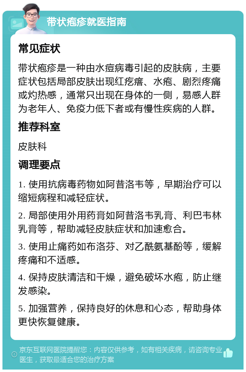 带状疱疹就医指南 常见症状 带状疱疹是一种由水痘病毒引起的皮肤病，主要症状包括局部皮肤出现红疙瘩、水疱、剧烈疼痛或灼热感，通常只出现在身体的一侧，易感人群为老年人、免疫力低下者或有慢性疾病的人群。 推荐科室 皮肤科 调理要点 1. 使用抗病毒药物如阿昔洛韦等，早期治疗可以缩短病程和减轻症状。 2. 局部使用外用药膏如阿昔洛韦乳膏、利巴韦林乳膏等，帮助减轻皮肤症状和加速愈合。 3. 使用止痛药如布洛芬、对乙酰氨基酚等，缓解疼痛和不适感。 4. 保持皮肤清洁和干燥，避免破坏水疱，防止继发感染。 5. 加强营养，保持良好的休息和心态，帮助身体更快恢复健康。