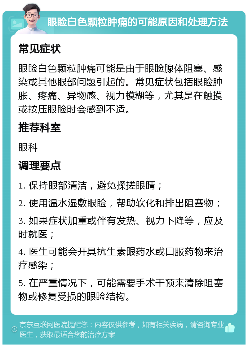 眼睑白色颗粒肿痛的可能原因和处理方法 常见症状 眼睑白色颗粒肿痛可能是由于眼睑腺体阻塞、感染或其他眼部问题引起的。常见症状包括眼睑肿胀、疼痛、异物感、视力模糊等，尤其是在触摸或按压眼睑时会感到不适。 推荐科室 眼科 调理要点 1. 保持眼部清洁，避免揉搓眼睛； 2. 使用温水湿敷眼睑，帮助软化和排出阻塞物； 3. 如果症状加重或伴有发热、视力下降等，应及时就医； 4. 医生可能会开具抗生素眼药水或口服药物来治疗感染； 5. 在严重情况下，可能需要手术干预来清除阻塞物或修复受损的眼睑结构。