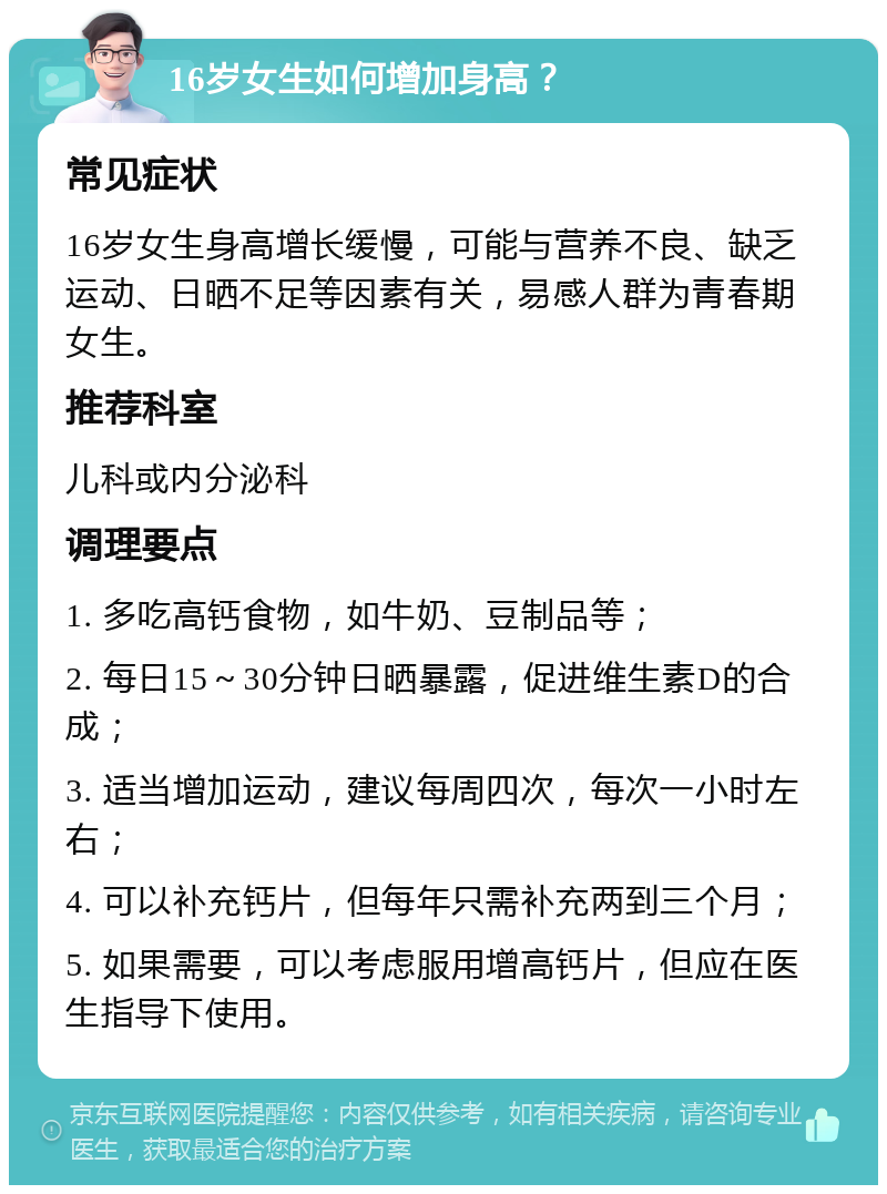 16岁女生如何增加身高？ 常见症状 16岁女生身高增长缓慢，可能与营养不良、缺乏运动、日晒不足等因素有关，易感人群为青春期女生。 推荐科室 儿科或内分泌科 调理要点 1. 多吃高钙食物，如牛奶、豆制品等； 2. 每日15～30分钟日晒暴露，促进维生素D的合成； 3. 适当增加运动，建议每周四次，每次一小时左右； 4. 可以补充钙片，但每年只需补充两到三个月； 5. 如果需要，可以考虑服用增高钙片，但应在医生指导下使用。