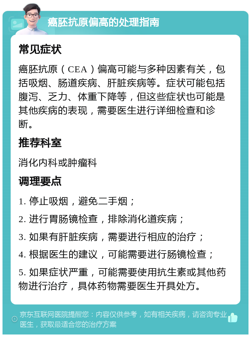 癌胚抗原偏高的处理指南 常见症状 癌胚抗原（CEA）偏高可能与多种因素有关，包括吸烟、肠道疾病、肝脏疾病等。症状可能包括腹泻、乏力、体重下降等，但这些症状也可能是其他疾病的表现，需要医生进行详细检查和诊断。 推荐科室 消化内科或肿瘤科 调理要点 1. 停止吸烟，避免二手烟； 2. 进行胃肠镜检查，排除消化道疾病； 3. 如果有肝脏疾病，需要进行相应的治疗； 4. 根据医生的建议，可能需要进行肠镜检查； 5. 如果症状严重，可能需要使用抗生素或其他药物进行治疗，具体药物需要医生开具处方。