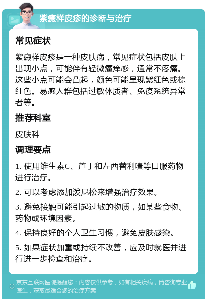 紫癜样皮疹的诊断与治疗 常见症状 紫癜样皮疹是一种皮肤病，常见症状包括皮肤上出现小点，可能伴有轻微瘙痒感，通常不疼痛。这些小点可能会凸起，颜色可能呈现紫红色或棕红色。易感人群包括过敏体质者、免疫系统异常者等。 推荐科室 皮肤科 调理要点 1. 使用维生素C、芦丁和左西替利嗪等口服药物进行治疗。 2. 可以考虑添加泼尼松来增强治疗效果。 3. 避免接触可能引起过敏的物质，如某些食物、药物或环境因素。 4. 保持良好的个人卫生习惯，避免皮肤感染。 5. 如果症状加重或持续不改善，应及时就医并进行进一步检查和治疗。