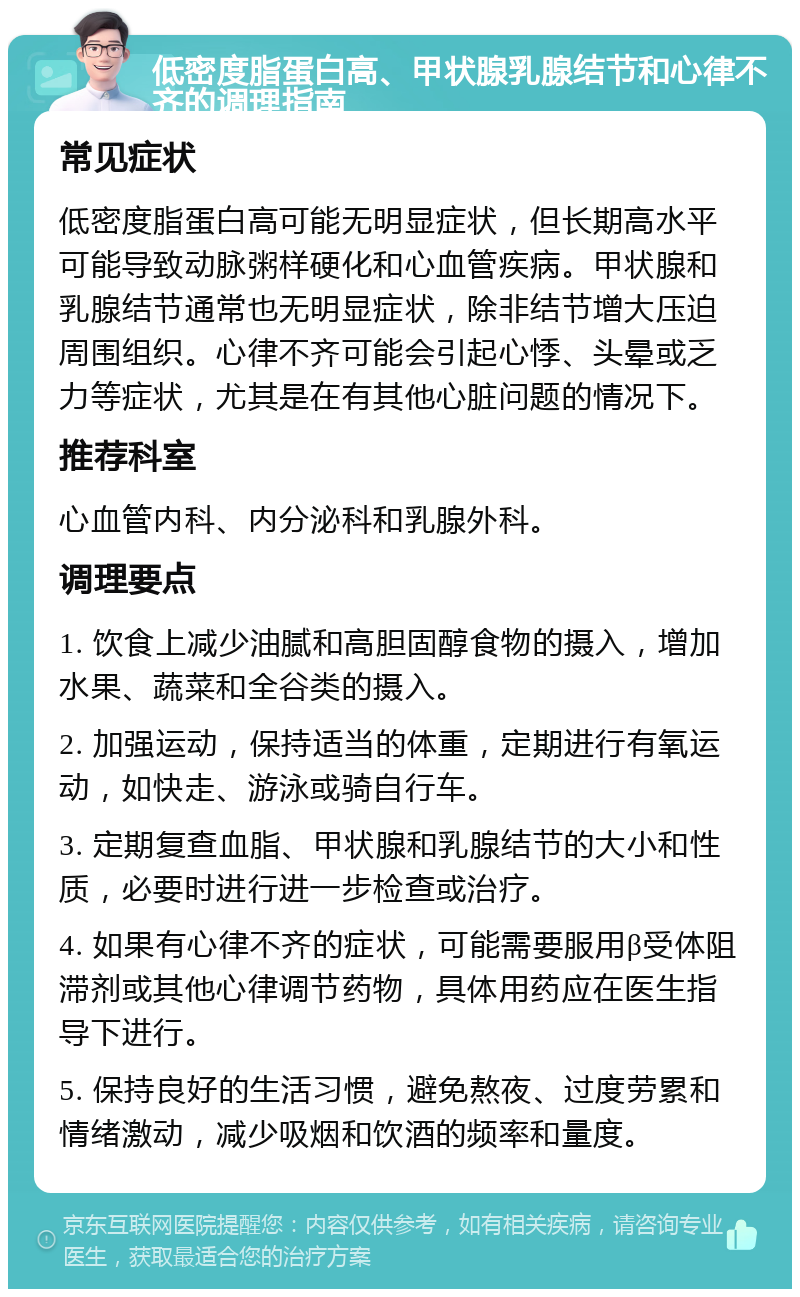 低密度脂蛋白高、甲状腺乳腺结节和心律不齐的调理指南 常见症状 低密度脂蛋白高可能无明显症状，但长期高水平可能导致动脉粥样硬化和心血管疾病。甲状腺和乳腺结节通常也无明显症状，除非结节增大压迫周围组织。心律不齐可能会引起心悸、头晕或乏力等症状，尤其是在有其他心脏问题的情况下。 推荐科室 心血管内科、内分泌科和乳腺外科。 调理要点 1. 饮食上减少油腻和高胆固醇食物的摄入，增加水果、蔬菜和全谷类的摄入。 2. 加强运动，保持适当的体重，定期进行有氧运动，如快走、游泳或骑自行车。 3. 定期复查血脂、甲状腺和乳腺结节的大小和性质，必要时进行进一步检查或治疗。 4. 如果有心律不齐的症状，可能需要服用β受体阻滞剂或其他心律调节药物，具体用药应在医生指导下进行。 5. 保持良好的生活习惯，避免熬夜、过度劳累和情绪激动，减少吸烟和饮酒的频率和量度。