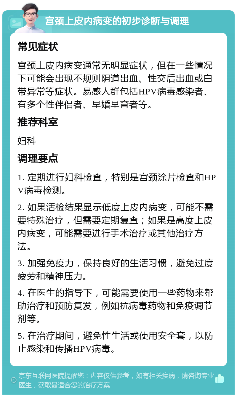 宫颈上皮内病变的初步诊断与调理 常见症状 宫颈上皮内病变通常无明显症状，但在一些情况下可能会出现不规则阴道出血、性交后出血或白带异常等症状。易感人群包括HPV病毒感染者、有多个性伴侣者、早婚早育者等。 推荐科室 妇科 调理要点 1. 定期进行妇科检查，特别是宫颈涂片检查和HPV病毒检测。 2. 如果活检结果显示低度上皮内病变，可能不需要特殊治疗，但需要定期复查；如果是高度上皮内病变，可能需要进行手术治疗或其他治疗方法。 3. 加强免疫力，保持良好的生活习惯，避免过度疲劳和精神压力。 4. 在医生的指导下，可能需要使用一些药物来帮助治疗和预防复发，例如抗病毒药物和免疫调节剂等。 5. 在治疗期间，避免性生活或使用安全套，以防止感染和传播HPV病毒。