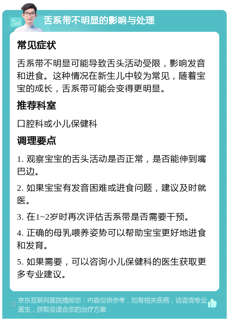 舌系带不明显的影响与处理 常见症状 舌系带不明显可能导致舌头活动受限，影响发音和进食。这种情况在新生儿中较为常见，随着宝宝的成长，舌系带可能会变得更明显。 推荐科室 口腔科或小儿保健科 调理要点 1. 观察宝宝的舌头活动是否正常，是否能伸到嘴巴边。 2. 如果宝宝有发音困难或进食问题，建议及时就医。 3. 在1~2岁时再次评估舌系带是否需要干预。 4. 正确的母乳喂养姿势可以帮助宝宝更好地进食和发育。 5. 如果需要，可以咨询小儿保健科的医生获取更多专业建议。