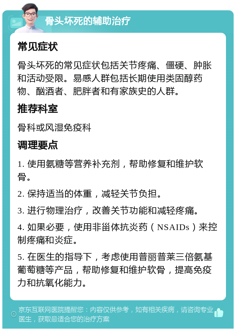 骨头坏死的辅助治疗 常见症状 骨头坏死的常见症状包括关节疼痛、僵硬、肿胀和活动受限。易感人群包括长期使用类固醇药物、酗酒者、肥胖者和有家族史的人群。 推荐科室 骨科或风湿免疫科 调理要点 1. 使用氨糖等营养补充剂，帮助修复和维护软骨。 2. 保持适当的体重，减轻关节负担。 3. 进行物理治疗，改善关节功能和减轻疼痛。 4. 如果必要，使用非甾体抗炎药（NSAIDs）来控制疼痛和炎症。 5. 在医生的指导下，考虑使用普丽普莱三倍氨基葡萄糖等产品，帮助修复和维护软骨，提高免疫力和抗氧化能力。