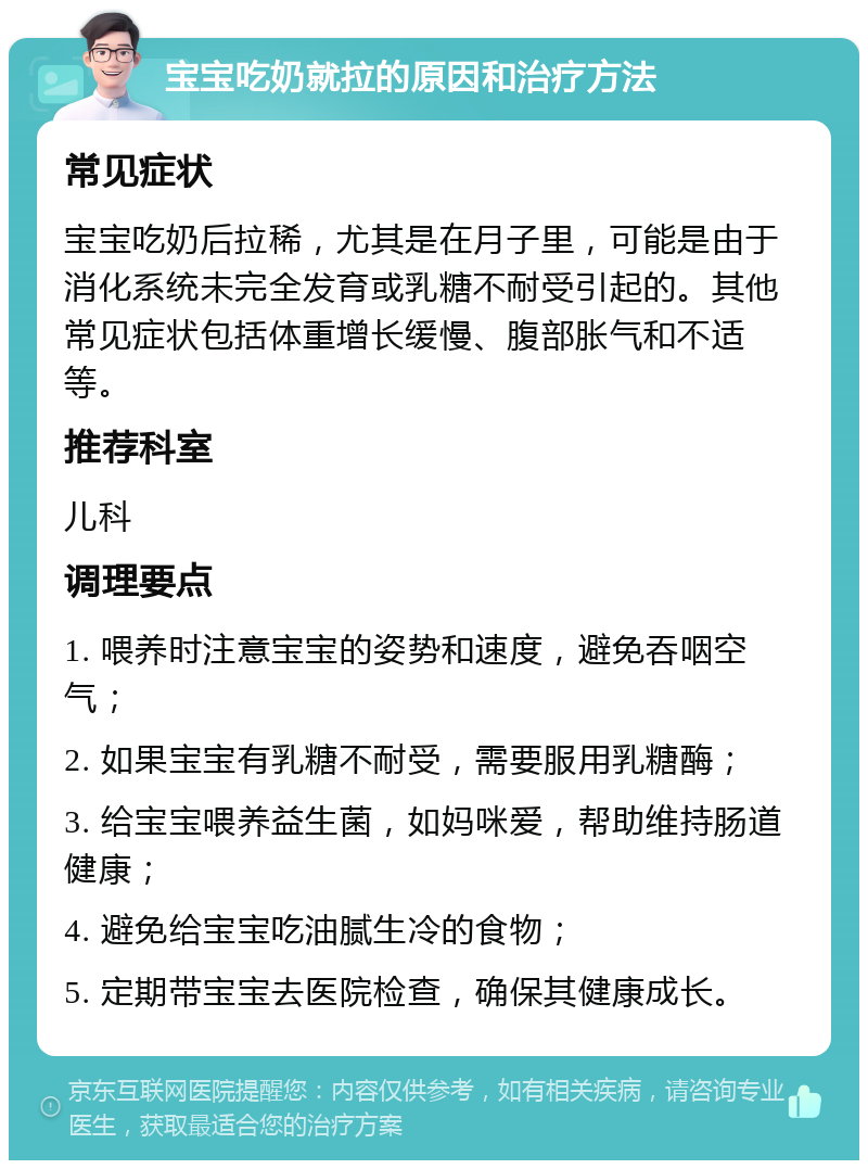 宝宝吃奶就拉的原因和治疗方法 常见症状 宝宝吃奶后拉稀，尤其是在月子里，可能是由于消化系统未完全发育或乳糖不耐受引起的。其他常见症状包括体重增长缓慢、腹部胀气和不适等。 推荐科室 儿科 调理要点 1. 喂养时注意宝宝的姿势和速度，避免吞咽空气； 2. 如果宝宝有乳糖不耐受，需要服用乳糖酶； 3. 给宝宝喂养益生菌，如妈咪爱，帮助维持肠道健康； 4. 避免给宝宝吃油腻生冷的食物； 5. 定期带宝宝去医院检查，确保其健康成长。