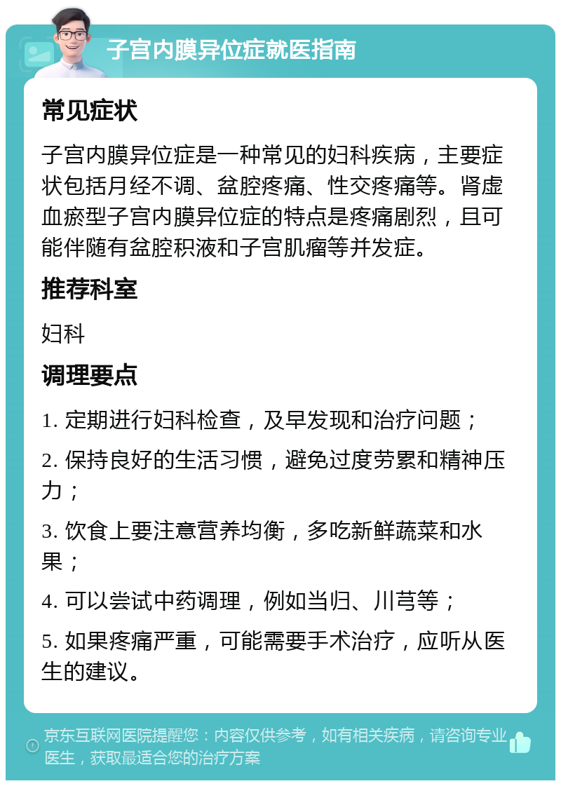 子宫内膜异位症就医指南 常见症状 子宫内膜异位症是一种常见的妇科疾病，主要症状包括月经不调、盆腔疼痛、性交疼痛等。肾虚血瘀型子宫内膜异位症的特点是疼痛剧烈，且可能伴随有盆腔积液和子宫肌瘤等并发症。 推荐科室 妇科 调理要点 1. 定期进行妇科检查，及早发现和治疗问题； 2. 保持良好的生活习惯，避免过度劳累和精神压力； 3. 饮食上要注意营养均衡，多吃新鲜蔬菜和水果； 4. 可以尝试中药调理，例如当归、川芎等； 5. 如果疼痛严重，可能需要手术治疗，应听从医生的建议。