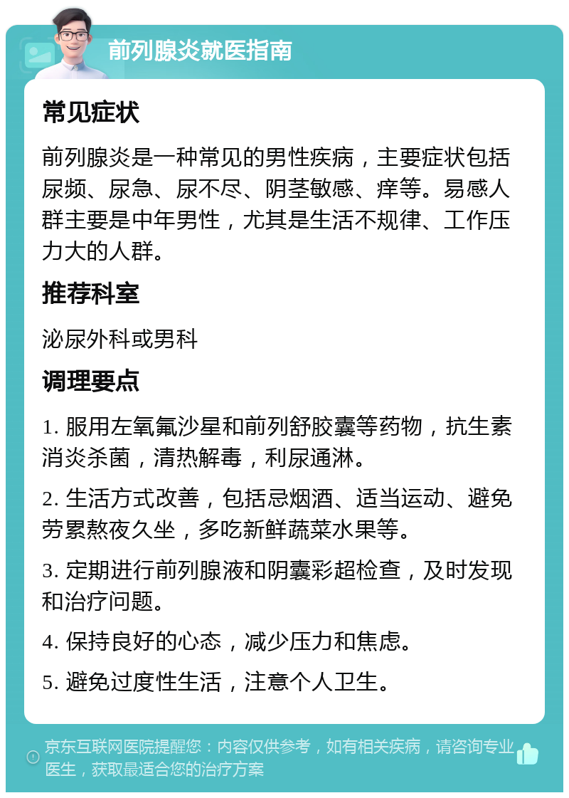 前列腺炎就医指南 常见症状 前列腺炎是一种常见的男性疾病，主要症状包括尿频、尿急、尿不尽、阴茎敏感、痒等。易感人群主要是中年男性，尤其是生活不规律、工作压力大的人群。 推荐科室 泌尿外科或男科 调理要点 1. 服用左氧氟沙星和前列舒胶囊等药物，抗生素消炎杀菌，清热解毒，利尿通淋。 2. 生活方式改善，包括忌烟酒、适当运动、避免劳累熬夜久坐，多吃新鲜蔬菜水果等。 3. 定期进行前列腺液和阴囊彩超检查，及时发现和治疗问题。 4. 保持良好的心态，减少压力和焦虑。 5. 避免过度性生活，注意个人卫生。