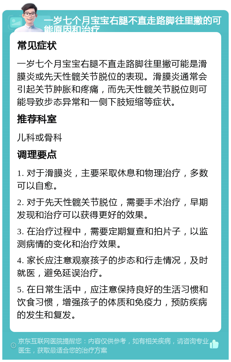 一岁七个月宝宝右腿不直走路脚往里撇的可能原因和治疗 常见症状 一岁七个月宝宝右腿不直走路脚往里撇可能是滑膜炎或先天性髋关节脱位的表现。滑膜炎通常会引起关节肿胀和疼痛，而先天性髋关节脱位则可能导致步态异常和一侧下肢短缩等症状。 推荐科室 儿科或骨科 调理要点 1. 对于滑膜炎，主要采取休息和物理治疗，多数可以自愈。 2. 对于先天性髋关节脱位，需要手术治疗，早期发现和治疗可以获得更好的效果。 3. 在治疗过程中，需要定期复查和拍片子，以监测病情的变化和治疗效果。 4. 家长应注意观察孩子的步态和行走情况，及时就医，避免延误治疗。 5. 在日常生活中，应注意保持良好的生活习惯和饮食习惯，增强孩子的体质和免疫力，预防疾病的发生和复发。